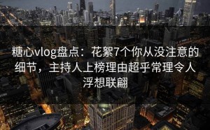 糖心vlog盘点：花絮7个你从没注意的细节，主持人上榜理由超乎常理令人浮想联翩