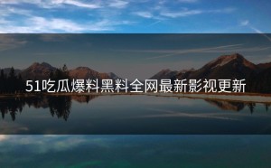51吃瓜爆料黑料全网最新影视更新