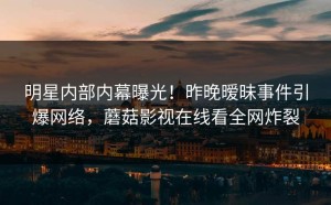 明星内部内幕曝光！昨晚暧昧事件引爆网络，蘑菇影视在线看全网炸裂