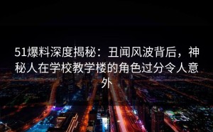 51爆料深度揭秘：丑闻风波背后，神秘人在学校教学楼的角色过分令人意外
