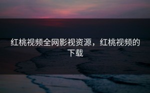 红桃视频全网影视资源，红桃视频的下载