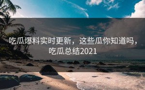 吃瓜爆料实时更新，这些瓜你知道吗，吃瓜总结2021