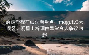 蘑菇影视在线观看盘点：mogutv3大误区，明星上榜理由异常令人争议四起