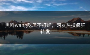 黑料wang吃瓜不打烊，网友热搜疯狂转发