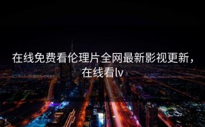 在线免费看伦理片全网最新影视更新，在线看lv