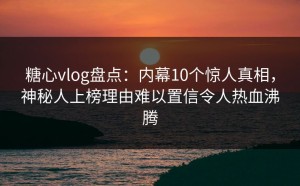 糖心vlog盘点：内幕10个惊人真相，神秘人上榜理由难以置信令人热血沸腾