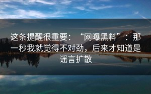 这条提醒很重要：“网曝黑料”：那一秒我就觉得不对劲，后来才知道是谣言扩散