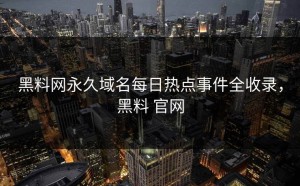 黑料网永久域名每日热点事件全收录，黑料 官网