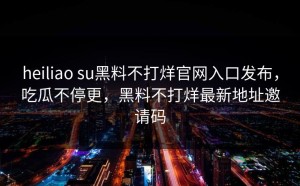 heiliao su黑料不打烊官网入口发布，吃瓜不停更，黑料不打烊最新地址邀请码