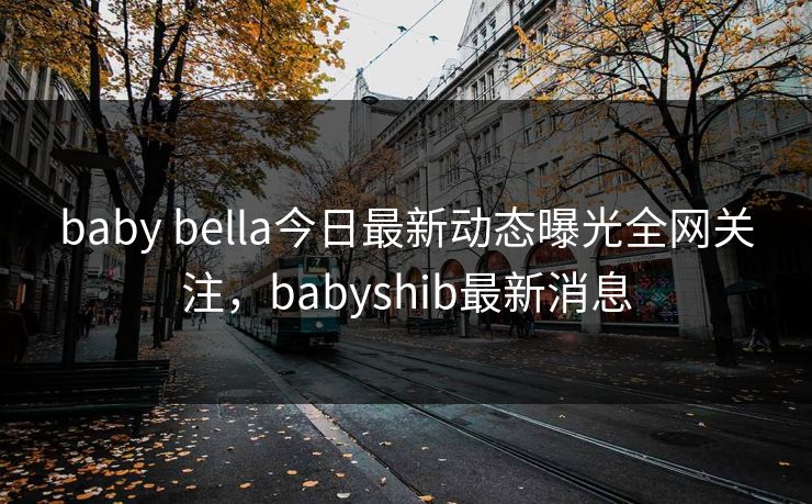 baby bella今日最新动态曝光全网关注,babyshib最新消息 baby bella今日最新动态曝光全网关注,babyshib最新消息