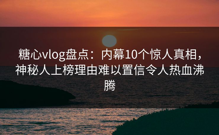 糖心vlog盘点:内幕10个惊人真相,神秘人上榜理由难以置信令人热血沸腾 糖心vlog盘点:内幕10个惊人真相,神秘人上榜理由难以置信令人热血沸腾