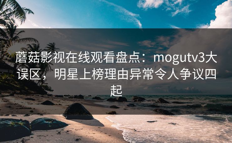 蘑菇影视在线观看盘点：mogutv3大误区，明星上榜理由异常令人争议四起