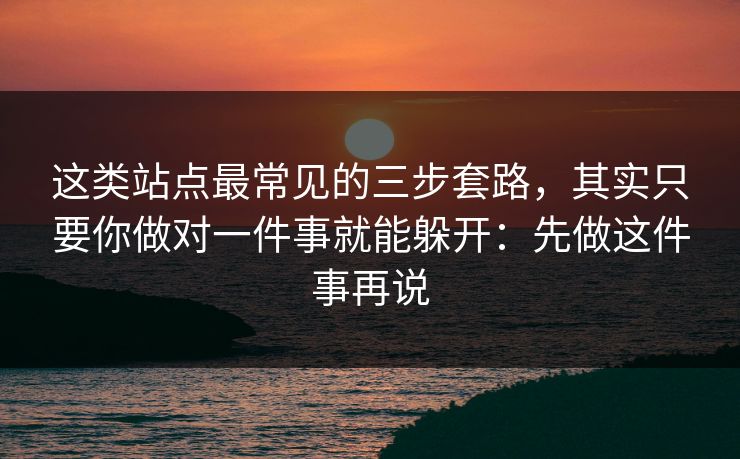 这类站点最常见的三步套路，其实只要你做对一件事就能躲开：先做这件事再说