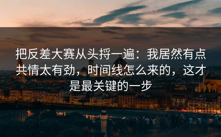 把反差大赛从头捋一遍：我居然有点共情太有劲，时间线怎么来的，这才是最关键的一步