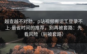 越查越不对劲，p站视频搬运工登录不上-最省时间的推荐，别再被套路：先看风险（别被套路）