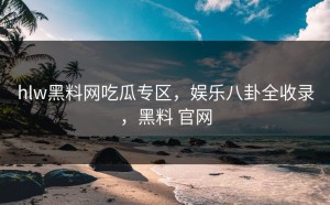 hlw黑料网吃瓜专区，娱乐八卦全收录，黑料 官网