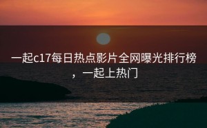 一起c17每日热点影片全网曝光排行榜，一起上热门