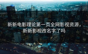 新新电影理论第一页全网影视资源，新新影视改名字了吗