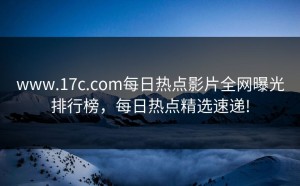 www.17c.com每日热点影片全网曝光排行榜，每日热点精选速递!
