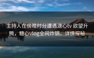 主持人在傍晚时分遭遇溏心tv 欲望升腾，糖心vlog全网炸锅，详情探秘