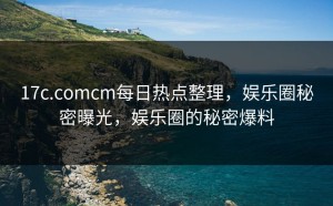 17c.comcm每日热点整理，娱乐圈秘密曝光，娱乐圈的秘密爆料