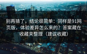 别再猜了，结论很简单：同样是91网页版，体验差异怎么来的？答案藏在收藏夹整理（建议收藏）