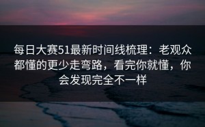 每日大赛51最新时间线梳理：老观众都懂的更少走弯路，看完你就懂，你会发现完全不一样