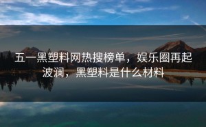 五一黑塑料网热搜榜单，娱乐圈再起波澜，黑塑料是什么材料