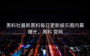 黑料社最新黑料每日更新娱乐圈内幕曝光，黑料 官网