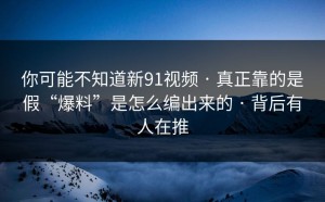 你可能不知道新91视频 · 真正靠的是假“爆料”是怎么编出来的 · 背后有人在推