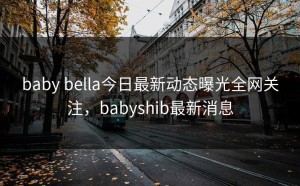 baby bella今日最新动态曝光全网关注，babyshib最新消息