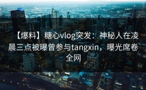 【爆料】糖心vlog突发：神秘人在凌晨三点被曝曾参与tangxin，曝光席卷全网
