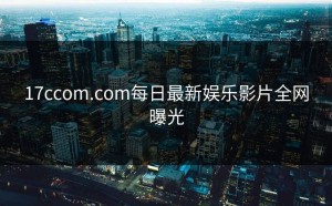 17ccom.com每日最新娱乐影片全网曝光