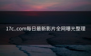 17c..com每日最新影片全网曝光整理