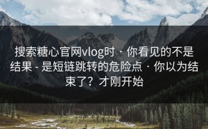 搜索糖心官网vlog时 · 你看见的不是结果 - 是短链跳转的危险点 · 你以为结束了？才刚开始
