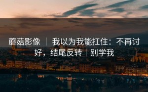 蘑菇影像 ｜ 我以为我能扛住：不再讨好，结尾反转｜别学我