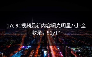 17c 91视频最新内容曝光明星八卦全收录，91y17
