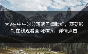 大V在中午时分遭遇丑闻脸红，蘑菇影视在线观看全网炸锅，详情点击
