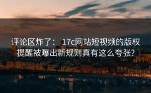 评论区炸了： 17c网站短视频的版权提醒被曝出新规则真有这么夸张?