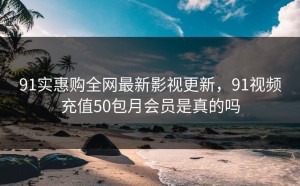 91实惠购全网最新影视更新，91视频充值50包月会员是真的吗