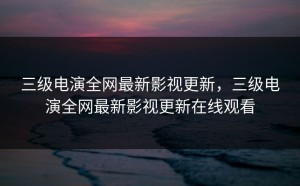 三级电演全网最新影视更新，三级电演全网最新影视更新在线观看