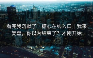 看完我沉默了 · 糖心在线入口｜我来复盘，你以为结束了？才刚开始