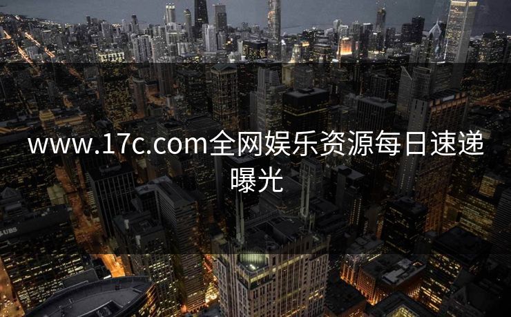 www.17c.com全网娱乐资源每日速递曝光