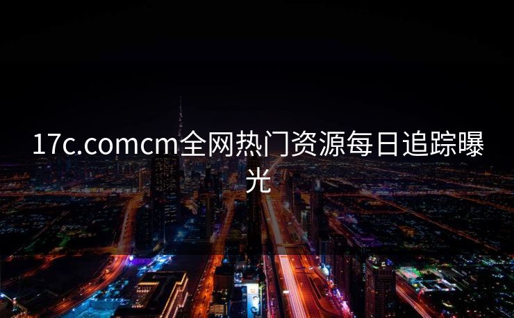 17c.comcm全网热门资源每日追踪曝光