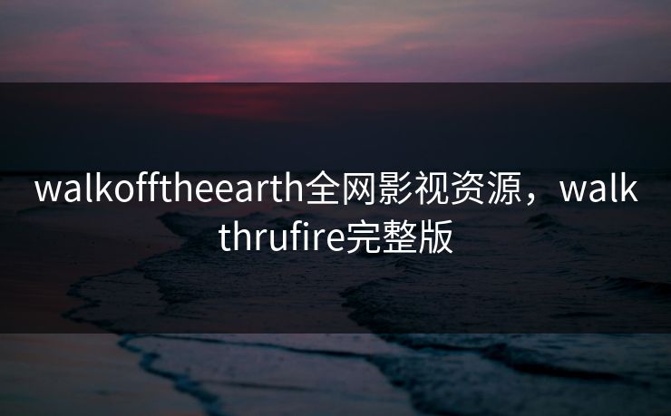 walkofftheearth全网影视资源，walkthrufire完整版