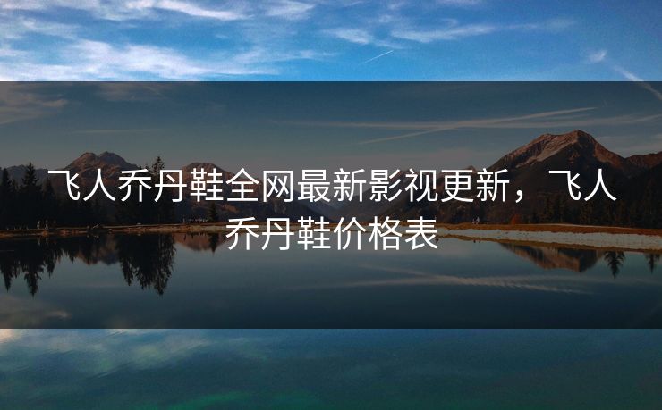 飞人乔丹鞋全网最新影视更新，飞人乔丹鞋价格表