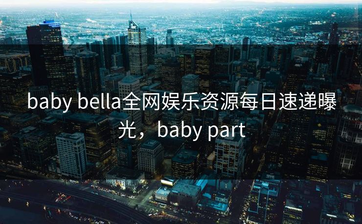 baby bella全网娱乐资源每日速递曝光，baby part