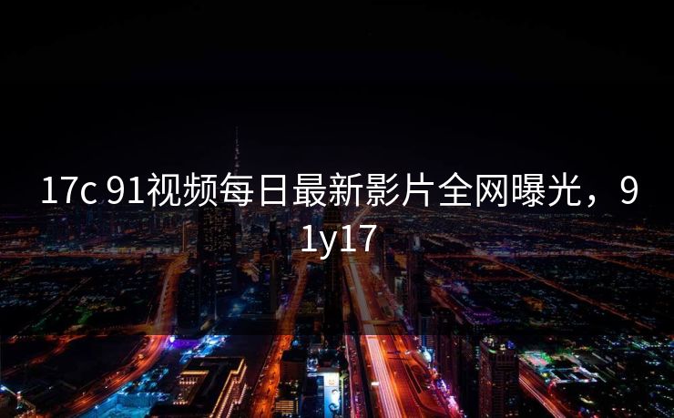 17c 91视频每日最新影片全网曝光,91y17 17c 91视频每日最新影片全网曝光,91y17