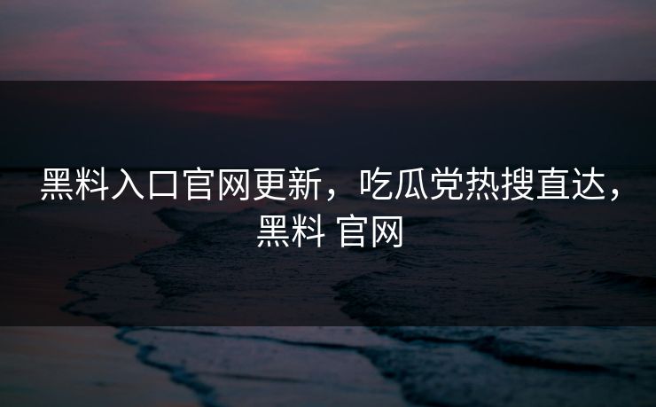 黑料入口官网更新，吃瓜党热搜直达，黑料 官网