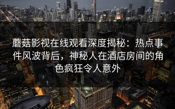 蘑菇影视在线观看深度揭秘：热点事件风波背后，神秘人在酒店房间的角色疯狂令人意外